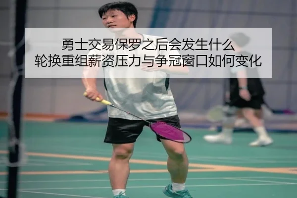 勇士交易保罗之后会发生什么 轮换重组薪资压力与争冠窗口如何变化